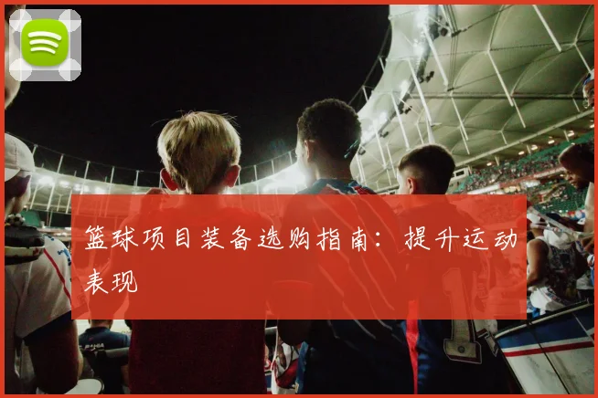 篮球项目装备选购指南:提升运动表现