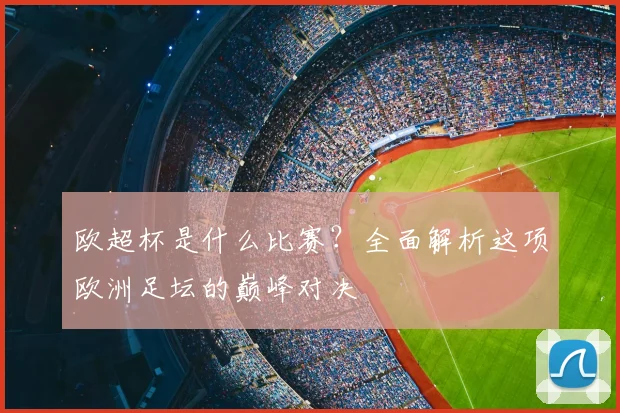欧超杯是什么比赛?全面解析这项欧洲足坛的巅峰对决