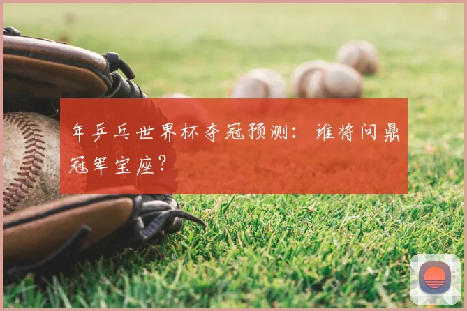 年乒乓世界杯夺冠预测:谁将问鼎冠军宝座?