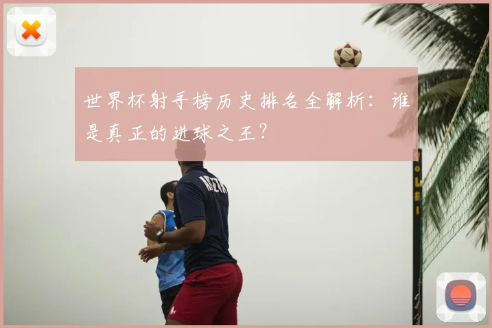 世界杯射手榜历史排名全解析：谁是真正的进球之王？