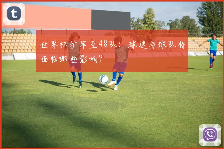 世界杯扩军至48队：球迷与球队将面临哪些影响？