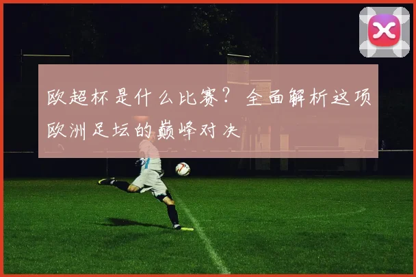 欧超杯是什么比赛？全面解析这项欧洲足坛的巅峰对决
