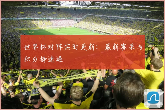世界杯对阵实时更新:最新赛果与积分榜速递