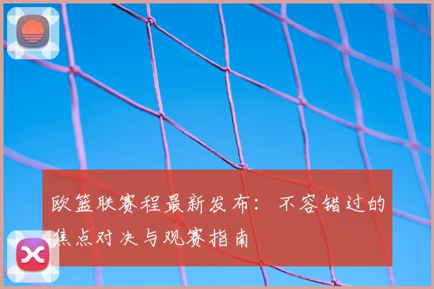 欧篮联赛程最新发布：不容错过的焦点对决与观赛指南